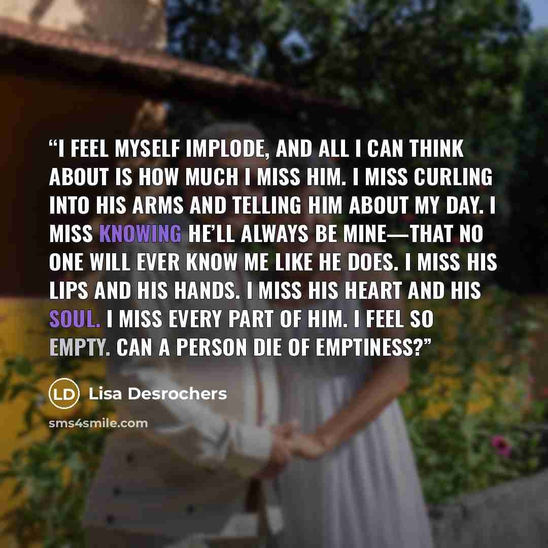 “I feel myself implode, and all I can think about is how much I miss him. I miss curling into his arms and telling him about my day. I miss knowing he’ll always be mine—that no one will ever know me like he does. I miss his lips and his hands. I miss his heart and his soul. I miss every part of…” quote by Lisa Desrochers
