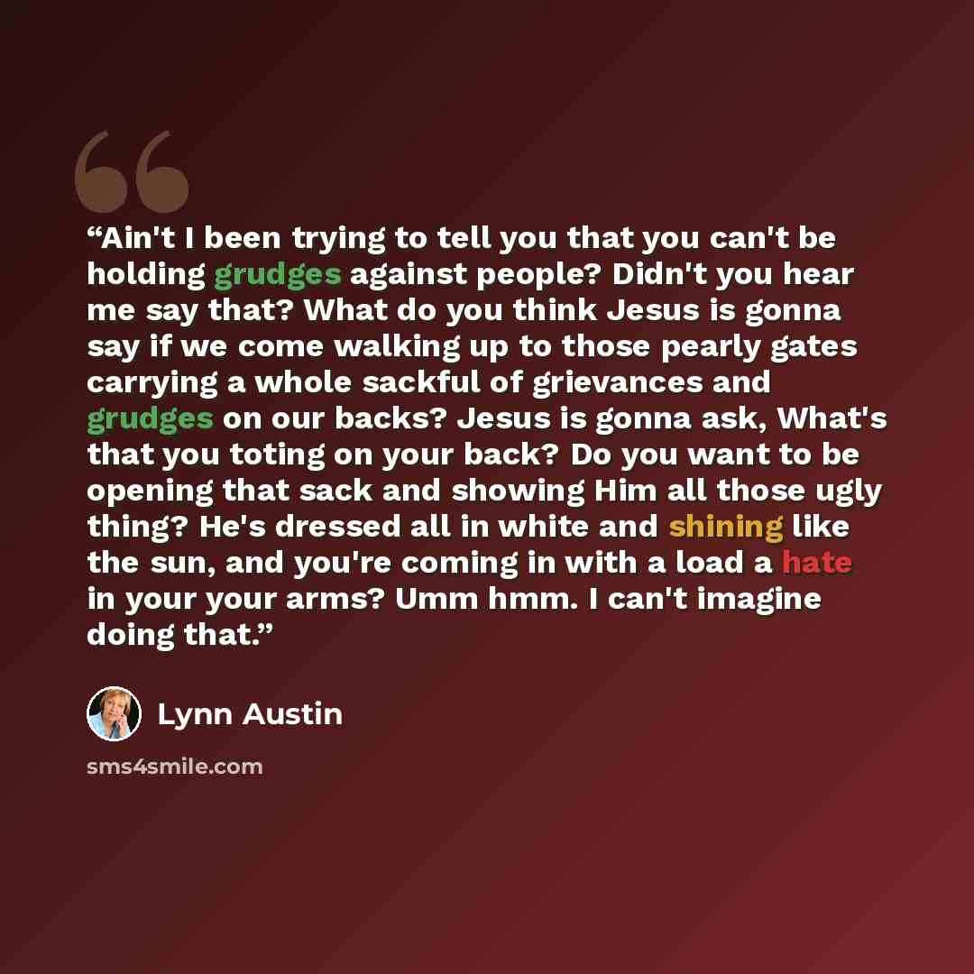 “Ain't I been trying to tell you that you can't be holding grudges against people? Didn't you hear me say that? What do you think Jesus is gonna say if we come walking up to those pearly gates carrying a whole sackful of grievances and grudges on our backs? Jesus is gonna ask, What's that you…” quote by Lynn Austin