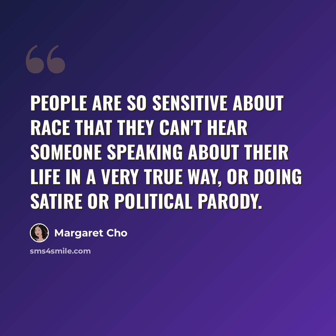 “People are so sensitive about race that they can't hear someone speaking about their life in a very true way, or doing satire or political parody.” quote by Margaret Cho