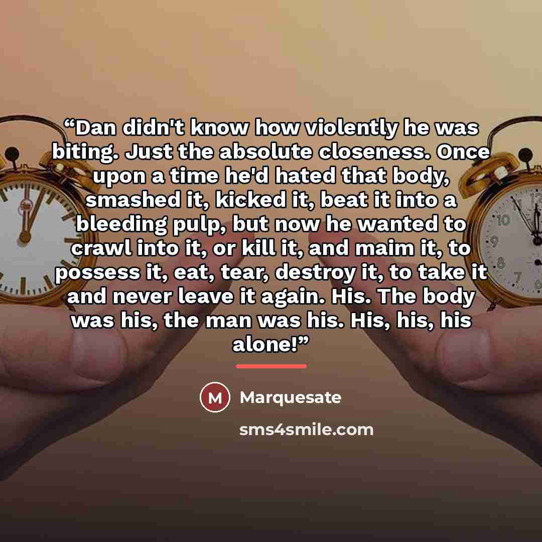 “Dan didn't know how violently he was biting. Just the absolute closeness. Once upon a time he'd hated that body, smashed it, kicked it, beat it into a bleeding pulp, but now he wanted to crawl into it, or kill it, and maim it, to possess it, eat, tear, destroy it, to take it and never leave it…” quote by Marquesate