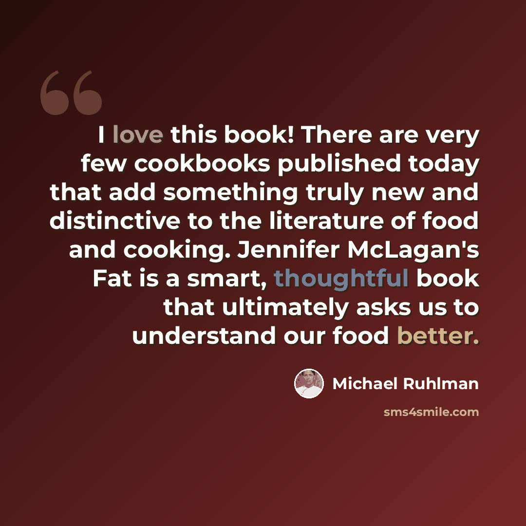 “I love this book! There are very few cookbooks published today that add something truly new and distinctive to the literature of food and cooking. Jennifer McLagan's Fat is a smart, thoughtful book that ultimately asks us to understand our food better.” quote by Michael Ruhlman