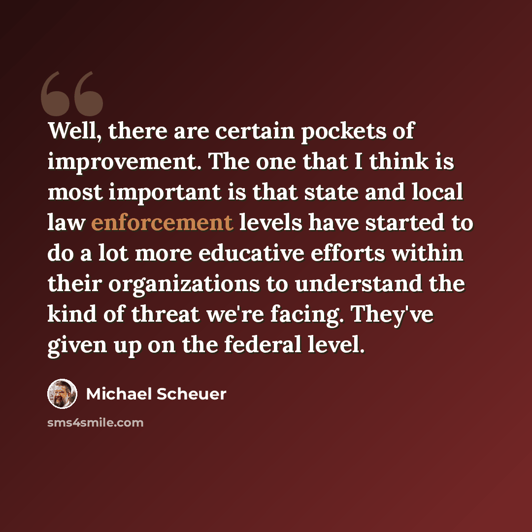 “Well, there are certain pockets of improvement. The one that I think is most important is that state and local law enforcement levels have started to do a lot more educative efforts within their organizations to understand the kind of threat we're facing. They've given up on the federal level.” quote by Michael Scheuer