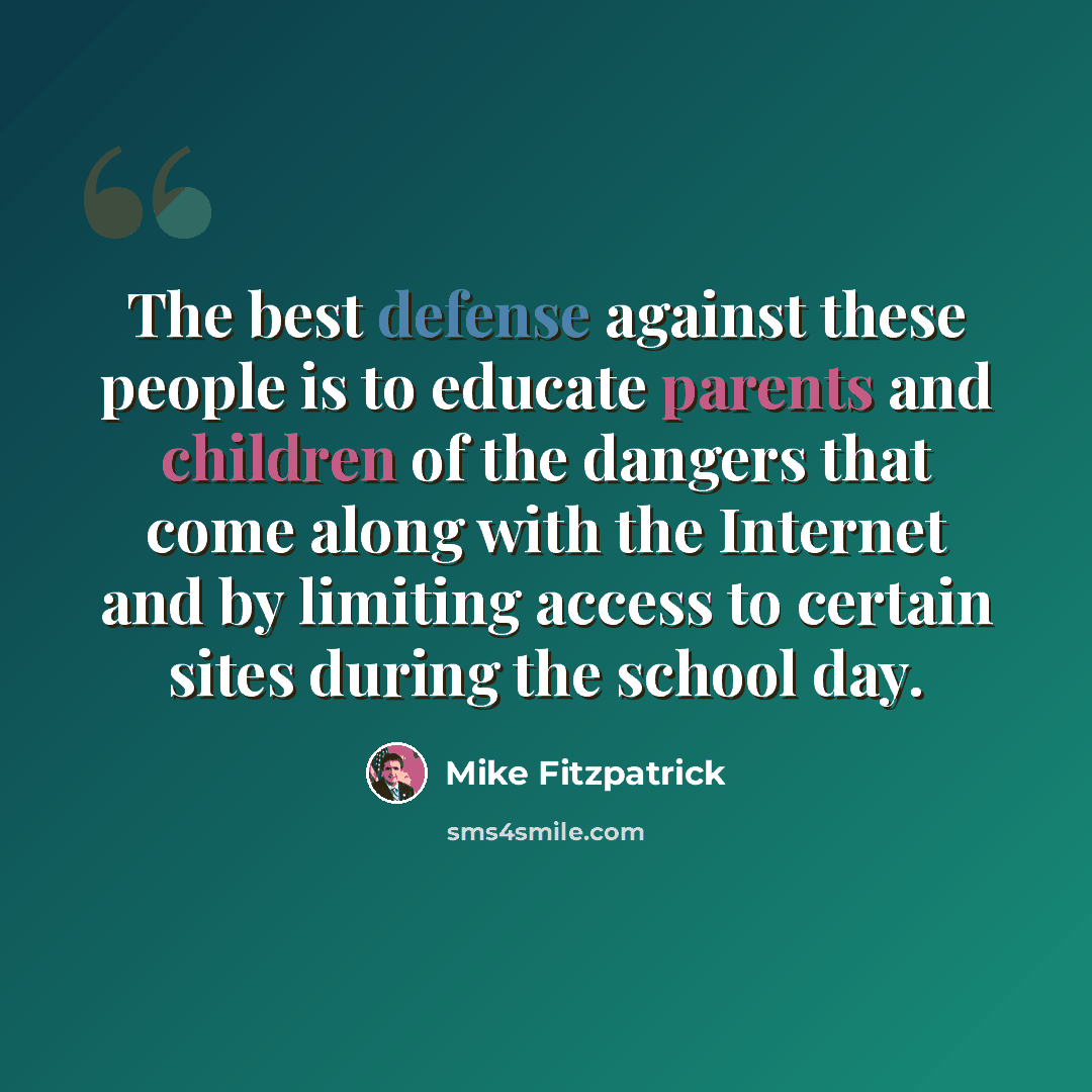“The best defense against these people is to educate parents and children of the dangers that come along with the Internet and by limiting access to certain sites during the school day.” quote by Mike Fitzpatrick