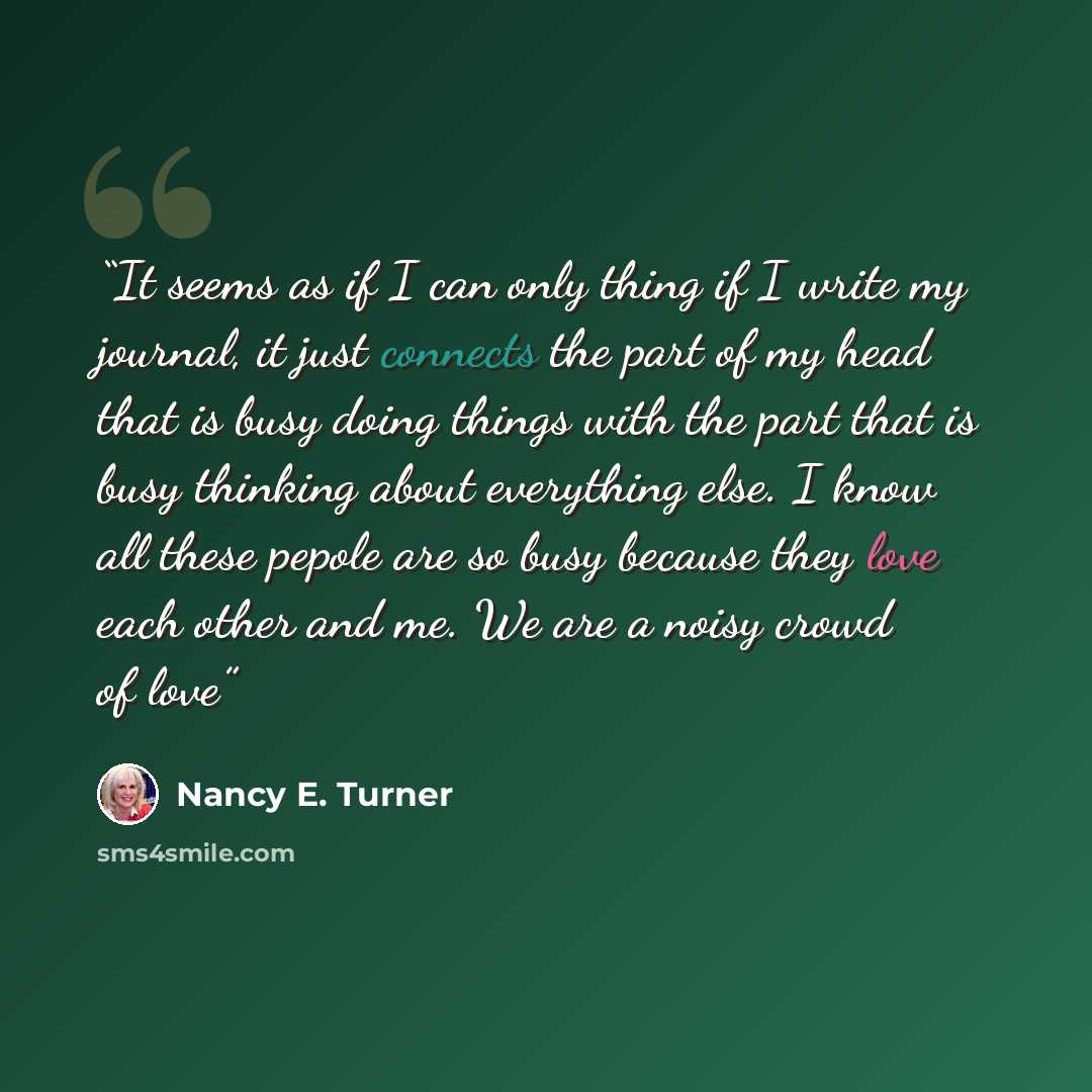 “It seems as if I can only thing if I write my journal, it just connects the part of my head that is busy doing things with the part that is busy thinking about everything else. I know all these pepole are so busy because they love each other and me. We are a noisy crowd of love” quote by Nancy E. Turner