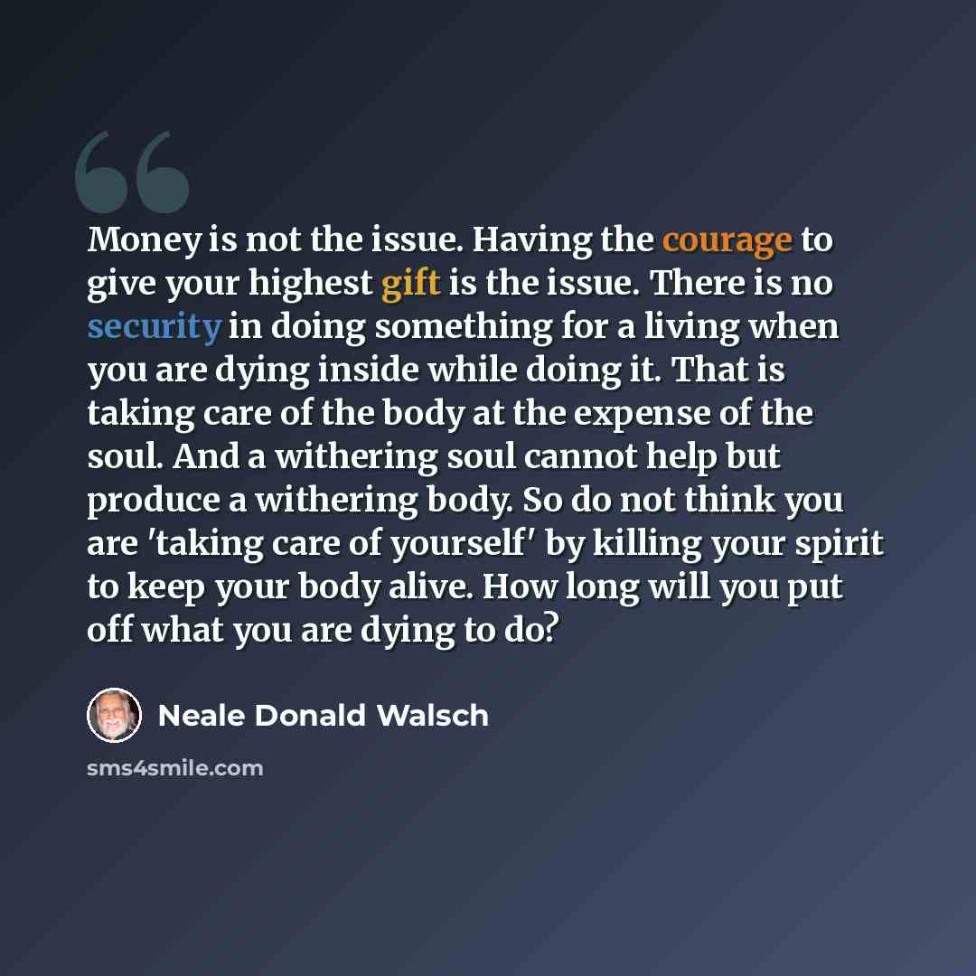 “Money is not the issue. Having the courage to give your highest gift is the issue. There is no security in doing something for a living when you are dying inside while doing it. That is taking care of the body at the expense of the soul. And a withering soul cannot help but produce a withering…” quote by Neale Donald Walsch
