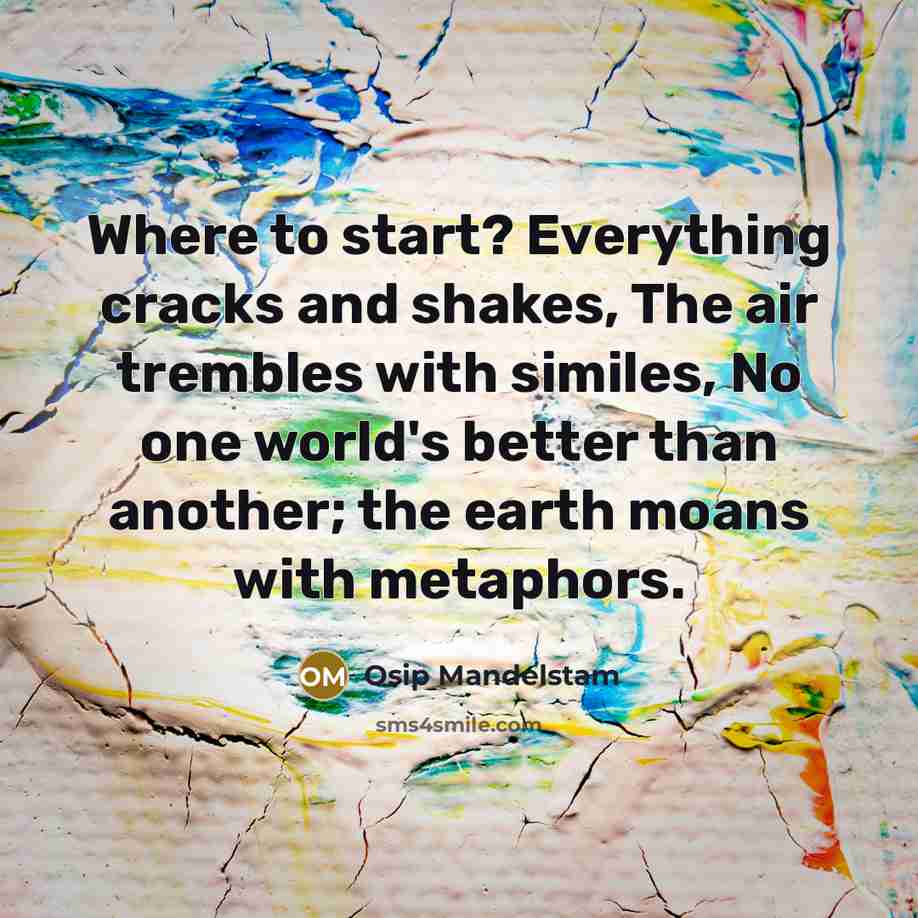 “Where to start? Everything cracks and shakes, The air trembles with similes, No one world's better than another; the earth moans with metaphors.” quote by Osip Mandelstam