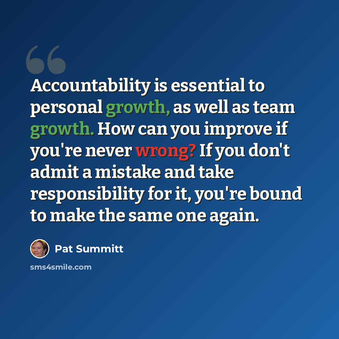 “Accountability is essential to personal growth, as well as team growth. How can you improve if you're never wrong? If you don't admit a mistake and take responsibility for it, you're bound to make the same one again.” quote by Pat Summitt