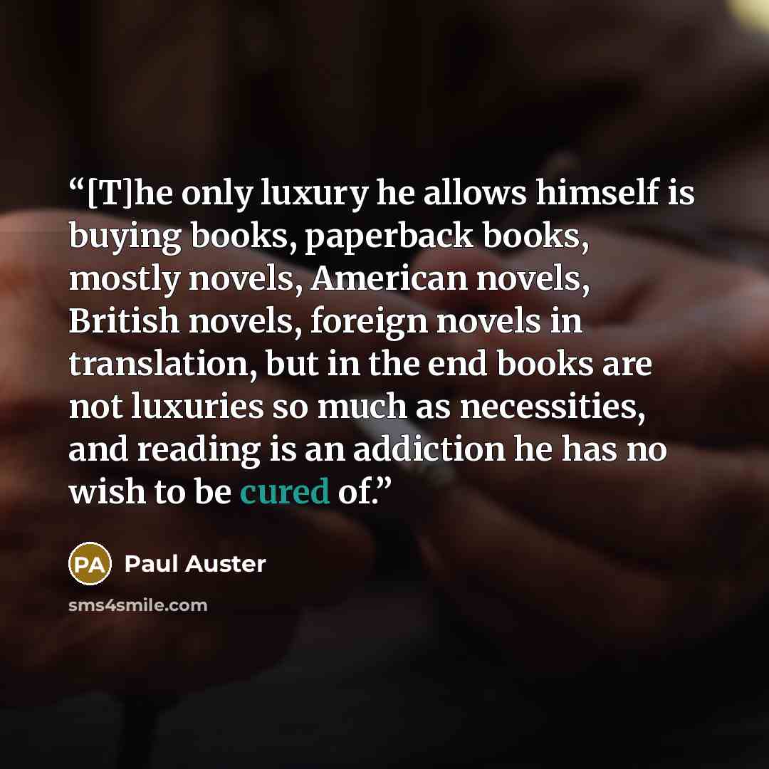 “[T]he only luxury he allows himself is buying books, paperback books, mostly novels, American novels, British novels, foreign novels in translation, but in the end books are not luxuries so much as necessities, and reading is an addiction he has no wish to be cured of.” quote by Paul Auster