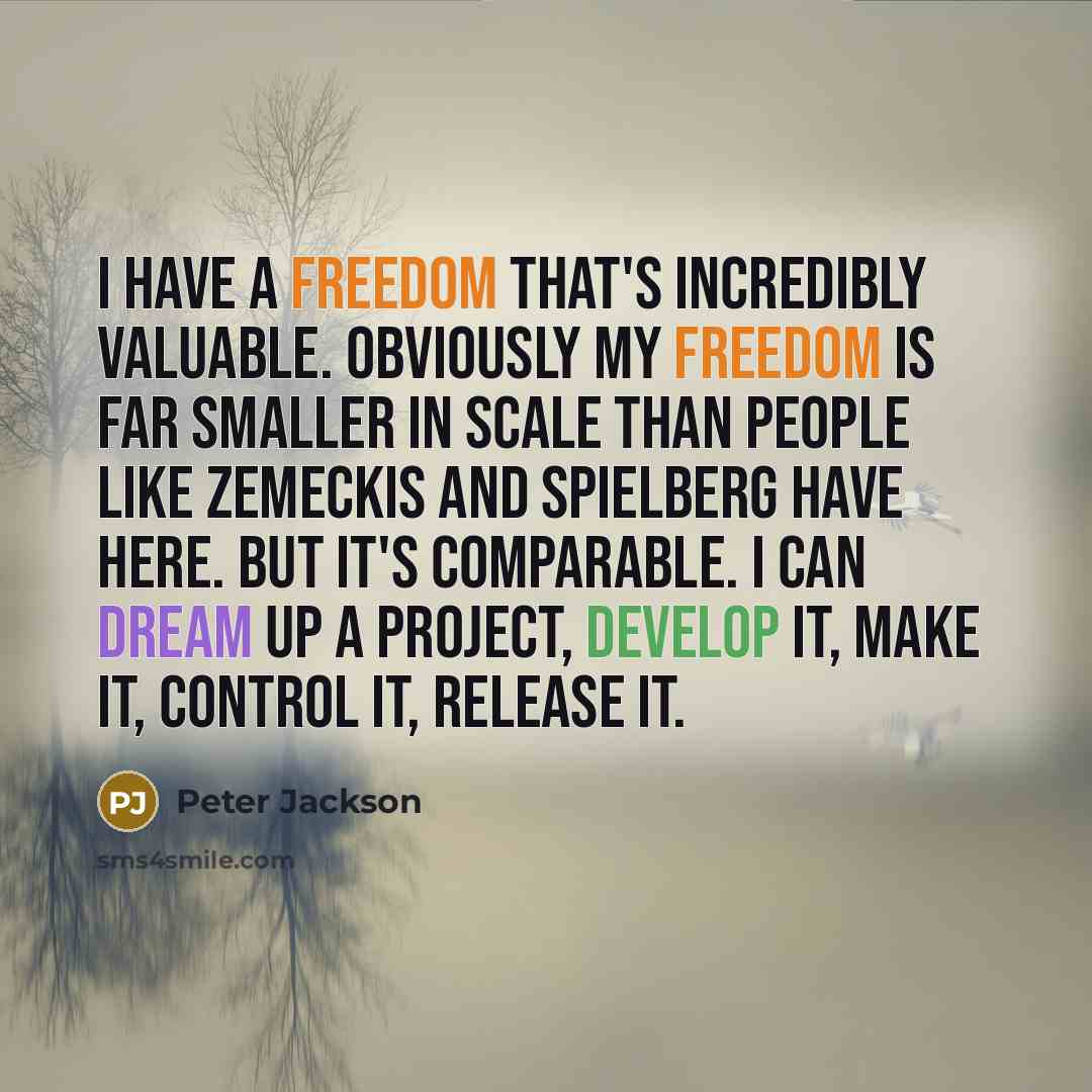 “I have a freedom that's incredibly valuable. Obviously my freedom is far smaller in scale than people like Zemeckis and Spielberg have here. But it's comparable. I can dream up a project, develop it, make it, control it, release it.” quote by Peter Jackson