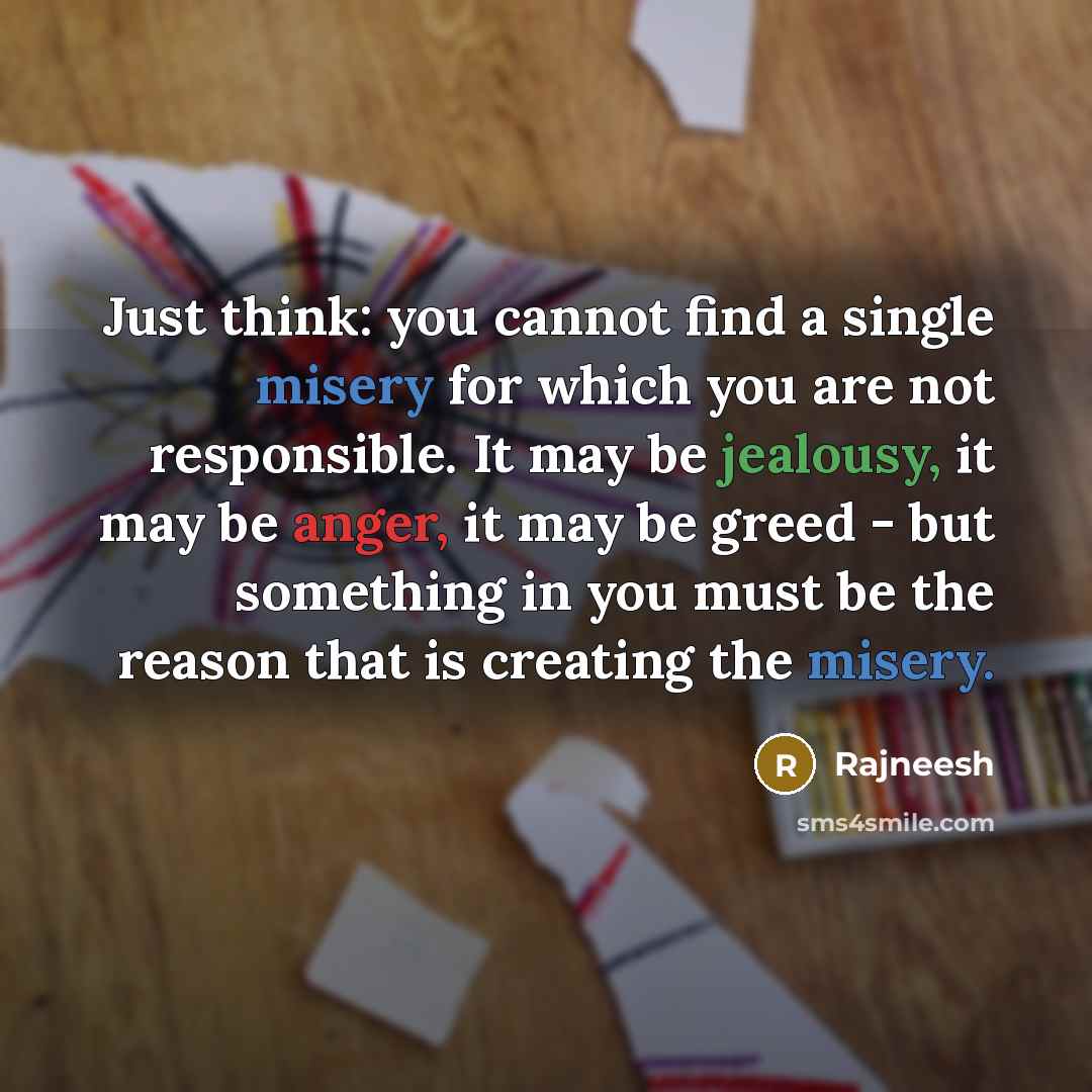 “Just think: you cannot find a single misery for which you are not responsible. It may be jealousy, it may be anger, it may be greed - but something in you must be the reason that is creating the misery.” quote by Rajneesh