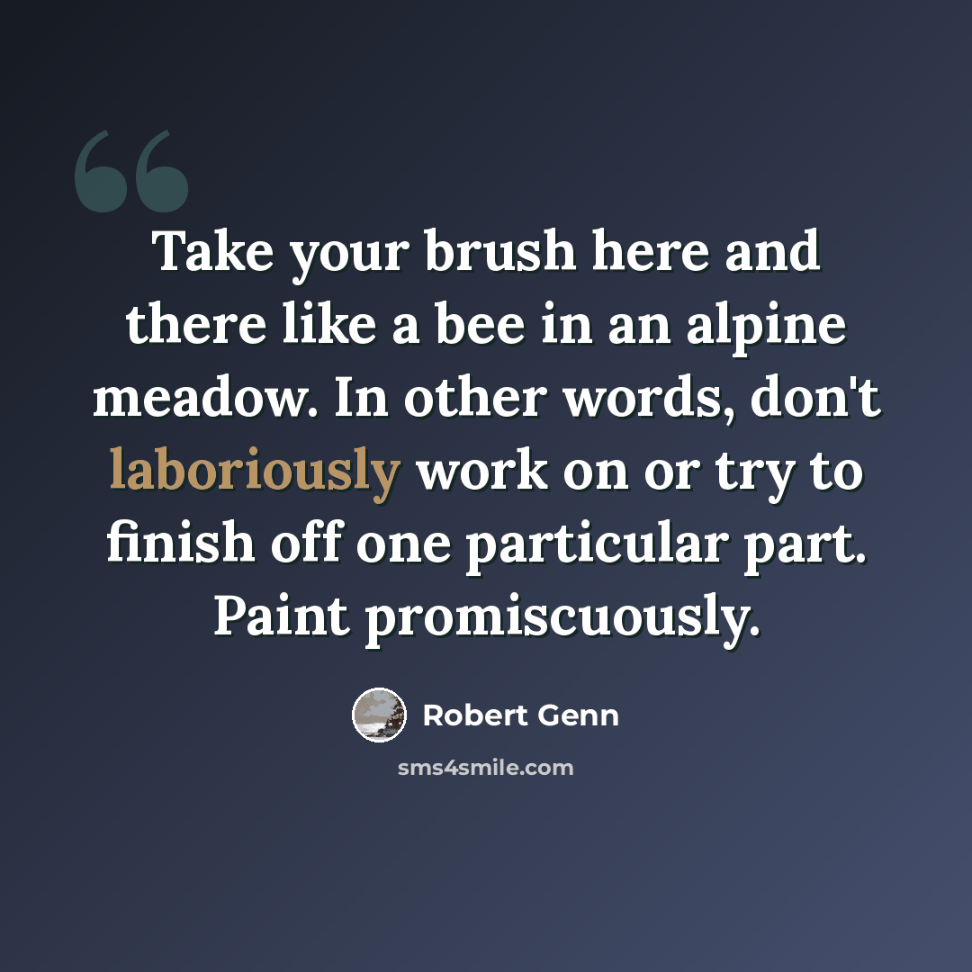 “Take your brush here and there like a bee in an alpine meadow. In other words, don't laboriously work on or try to finish off one particular part. Paint promiscuously.” quote by Robert Genn