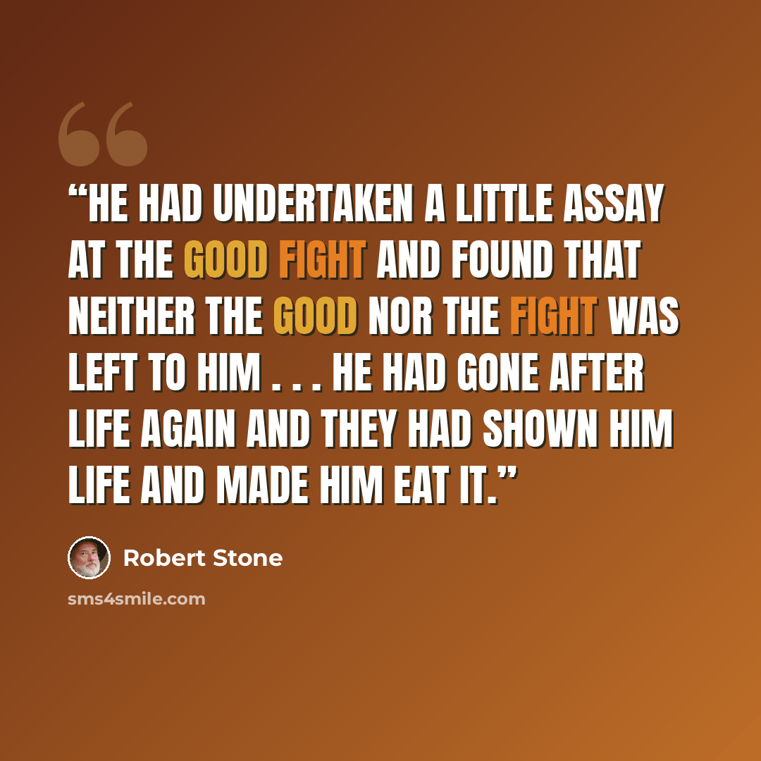 “He had undertaken a little assay at the good fight and found that neither the good nor the fight was left to him . . . he had gone after life again and they had shown him life and made him eat it.” quote by Robert Stone