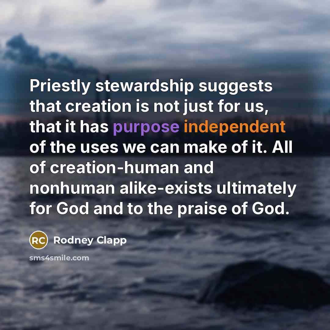 “Priestly stewardship suggests that creation is not just for us, that it has purpose independent of the uses we can make of it. All of creation-human and nonhuman alike-exists ultimately for God and to the praise of God.” quote by Rodney Clapp