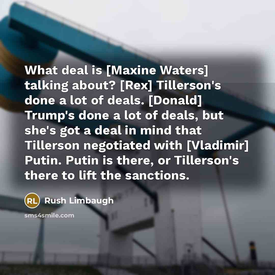 “What deal is [Maxine Waters] talking about? [Rex] Tillerson's done a lot of deals. [Donald] Trump's done a lot of deals, but she's got a deal in mind that Tillerson negotiated with [Vladimir] Putin. Putin is there, or Tillerson's there to lift the sanctions.” quote by Rush Limbaugh