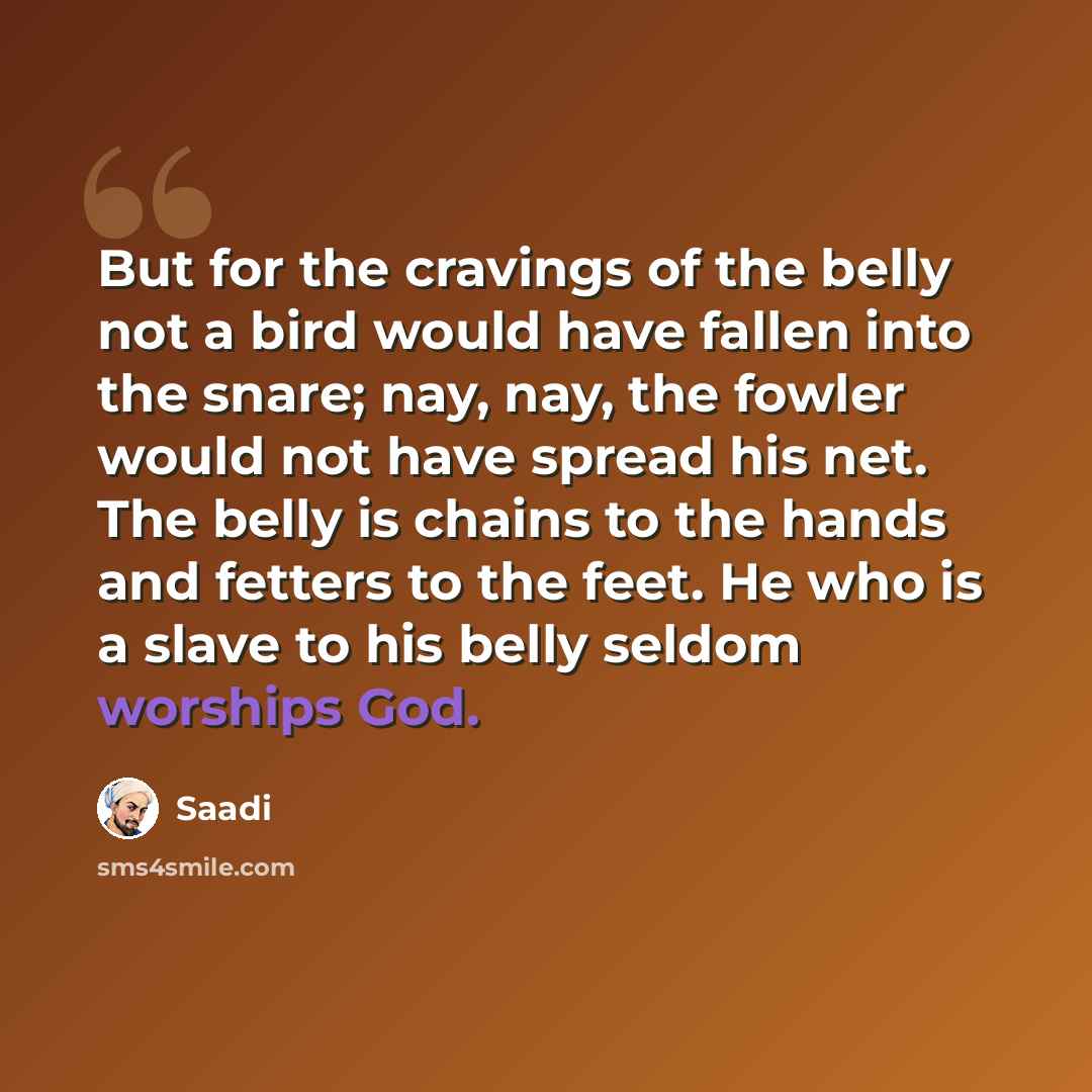 “But for the cravings of the belly not a bird would have fallen into the snare; nay, nay, the fowler would not have spread his net. The belly is chains to the hands and fetters to the feet. He who is a slave to his belly seldom worships God.” quote by Saadi