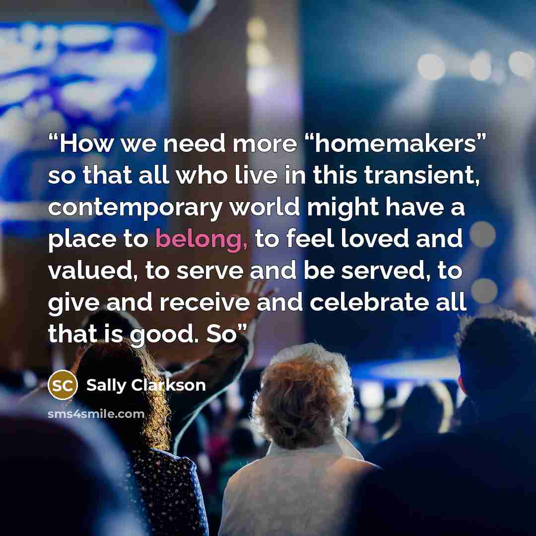 “How we need more “homemakers” so that all who live in this transient, contemporary world might have a place to belong, to feel loved and valued, to serve and be served, to give and receive and celebrate all that is good. So” quote by Sally Clarkson