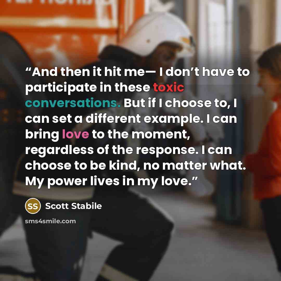 “And then it hit me— I don’t have to participate in these toxic conversations. But if I choose to, I can set a different example. I can bring love to the moment, regardless of the response. I can choose to be kind, no matter what. My power lives in my love.” quote by Scott Stabile