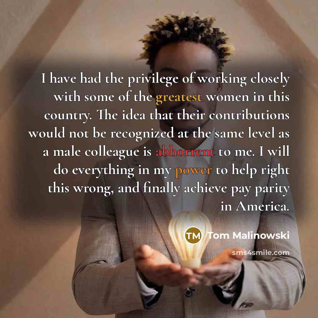 “I have had the privilege of working closely with some of the greatest women in this country. The idea that their contributions would not be recognized at the same level as a male colleague is abhorrent to me. I will do everything in my power to help right this wrong, and finally achieve pay parity…” quote by Tom Malinowski