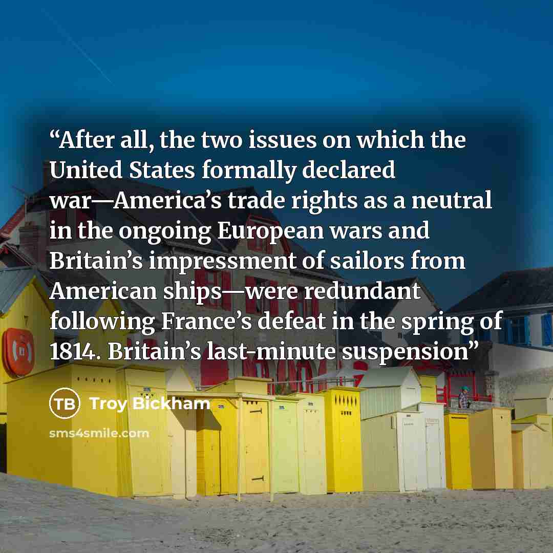 “After all, the two issues on which the United States formally declared war—America’s trade rights as a neutral in the ongoing European wars and Britain’s impressment of sailors from American ships—were redundant following France’s defeat in the spring of 1814. Britain’s last-minute suspension” quote by Troy Bickham
