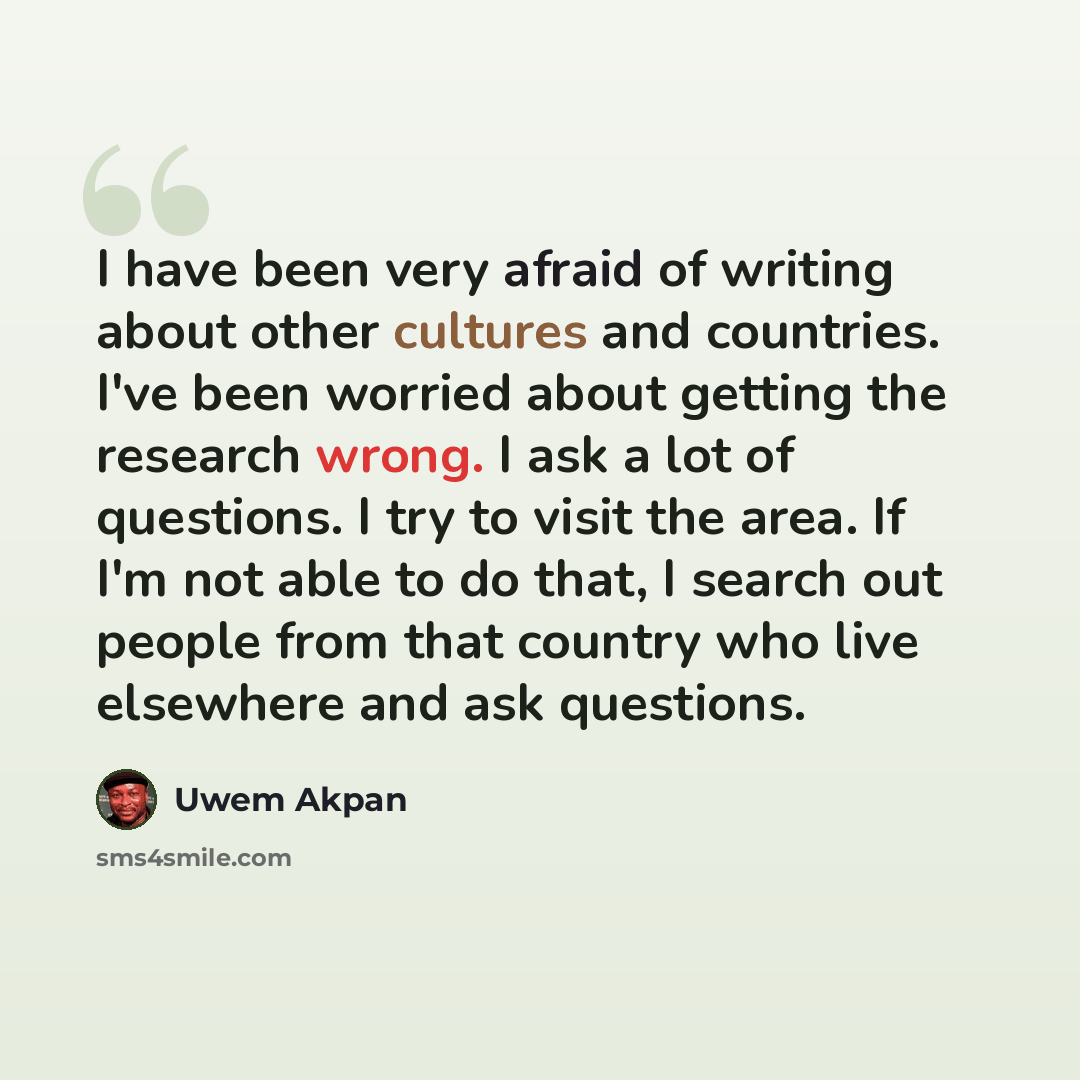 “I have been very afraid of writing about other cultures and countries. I've been worried about getting the research wrong. I ask a lot of questions. I try to visit the area. If I'm not able to do that, I search out people from that country who live elsewhere and ask questions.” quote by Uwem Akpan