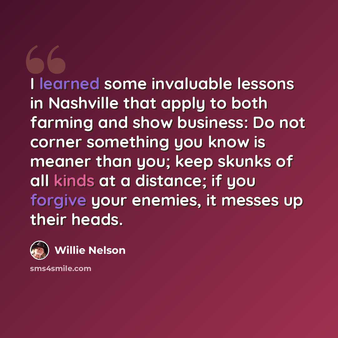 “I learned some invaluable lessons in Nashville that apply to both farming and show business: Do not corner something you know is meaner than you; keep skunks of all kinds at a distance; if you forgive your enemies, it messes up their heads.” quote by Willie Nelson