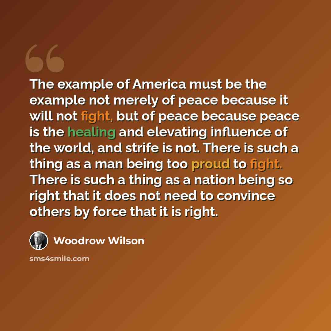 “The example of America must be the example not merely of peace because it will not fight, but of peace because peace is the healing and elevating influence of the world, and strife is not. There is such a thing as a man being too proud to fight. There is such a thing as a nation being so right…” quote by Woodrow Wilson