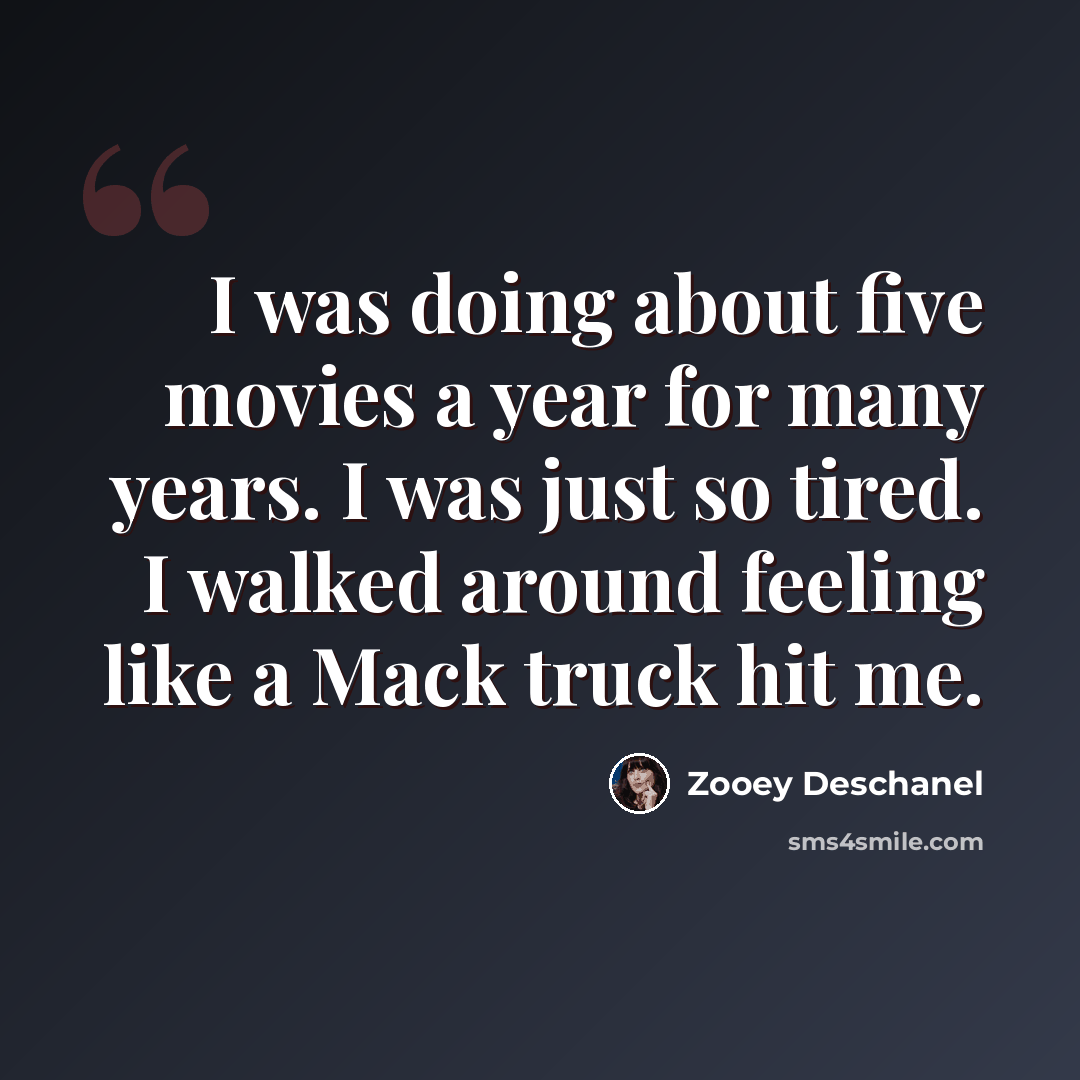 “I was doing about five movies a year for many years. I was just so tired. I walked around feeling like a Mack truck hit me.” quote by Zooey Deschanel