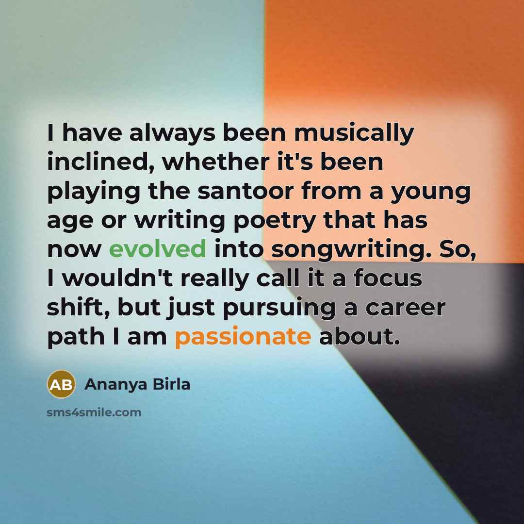 “I have always been musically inclined, whether it's been playing the santoor from a young age or writing poetry that has now evolved into songwriting. So, I wouldn't really call it a focus shift, but just pursuing a career path I am passionate about.” quote by Ananya Birla