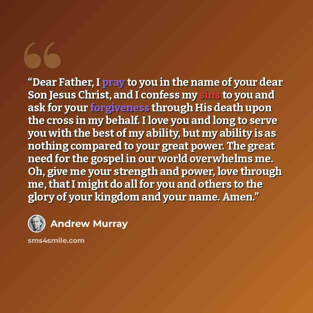 “Dear Father, I pray to you in the name of your dear Son Jesus Christ, and I confess my sins to you and ask for your forgiveness through His death upon the cross in my behalf. I love you and long to serve you with the best of my ability, but my ability is as nothing compared to your great power…” quote by Andrew Murray
