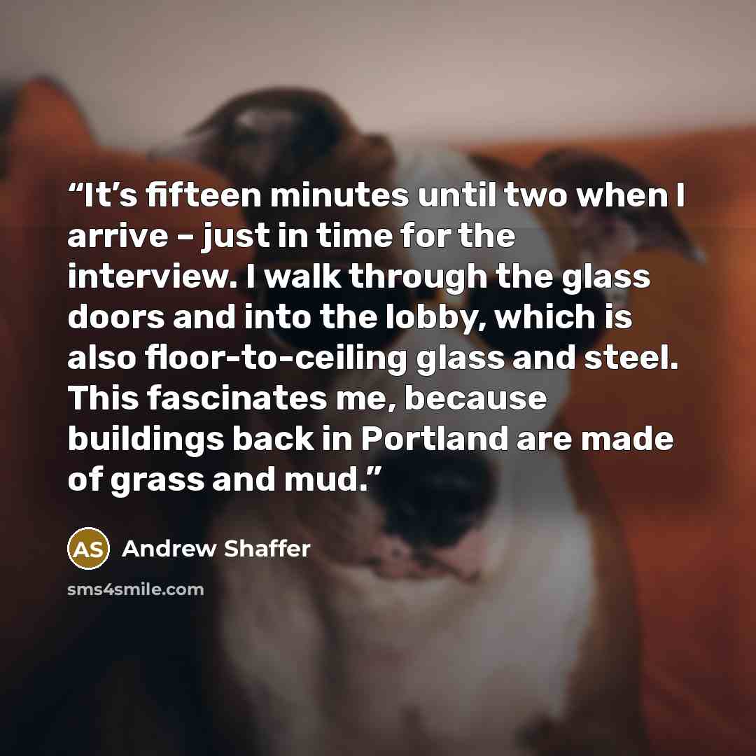 “It’s fifteen minutes until two when I arrive – just in time for the interview. I walk through the glass doors and into the lobby, which is also floor-to-ceiling glass and steel. This fascinates me, because buildings back in Portland are made of grass and mud.” quote by Andrew Shaffer