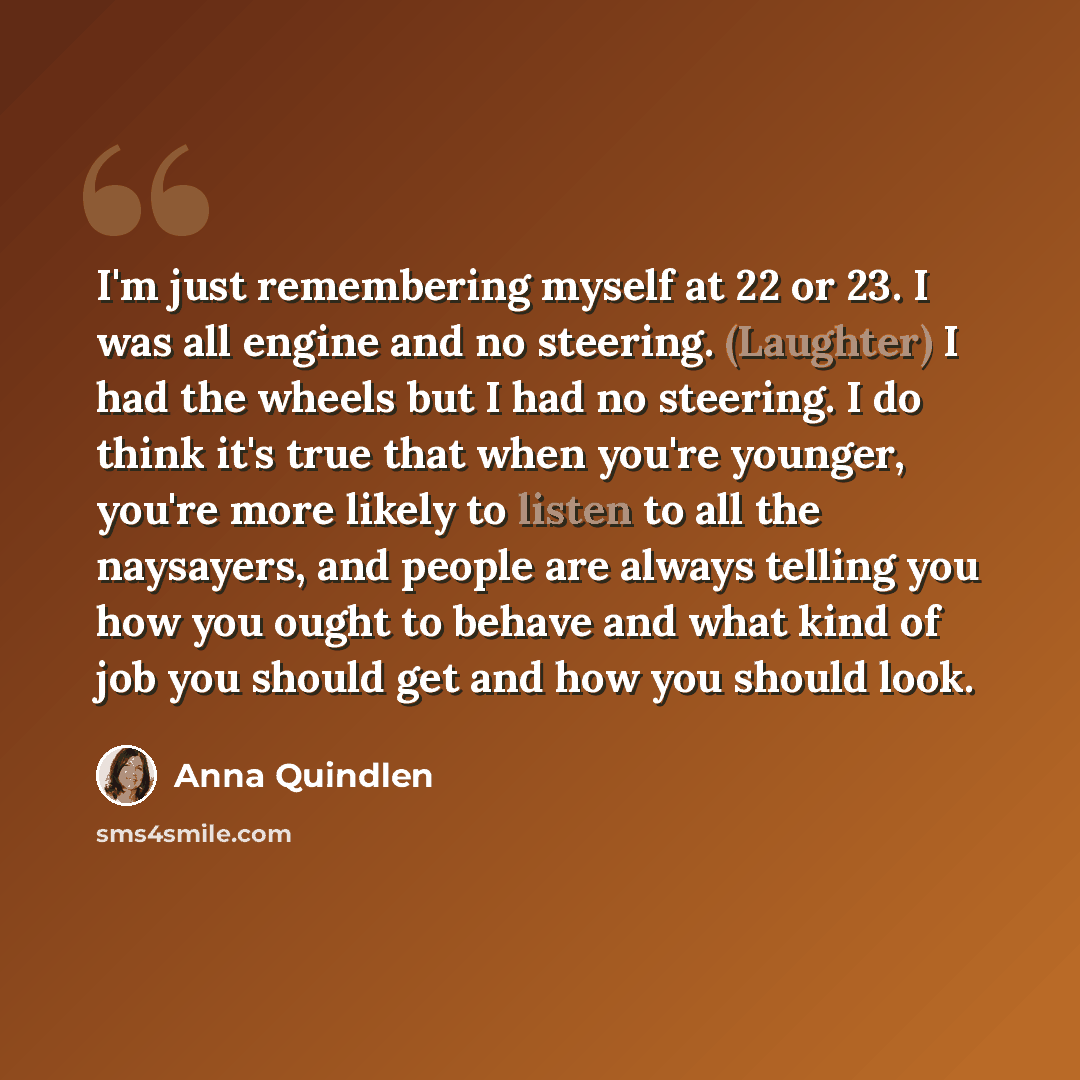 “I'm just remembering myself at 22 or 23. I was all engine and no steering. (Laughter) I had the wheels but I had no steering. I do think it's true that when you're younger, you're more likely to listen to all the naysayers, and people are always telling you how you ought to behave and what kind of…” quote by Anna Quindlen