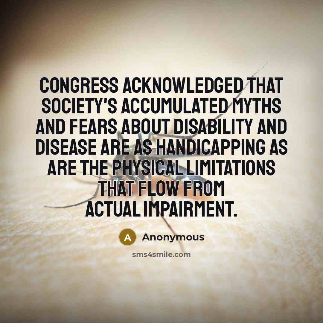 “Congress acknowledged that society's accumulated myths and fears about disability and disease are as handicapping as are the physical limitations that flow from actual impairment.” quote by Anonymous