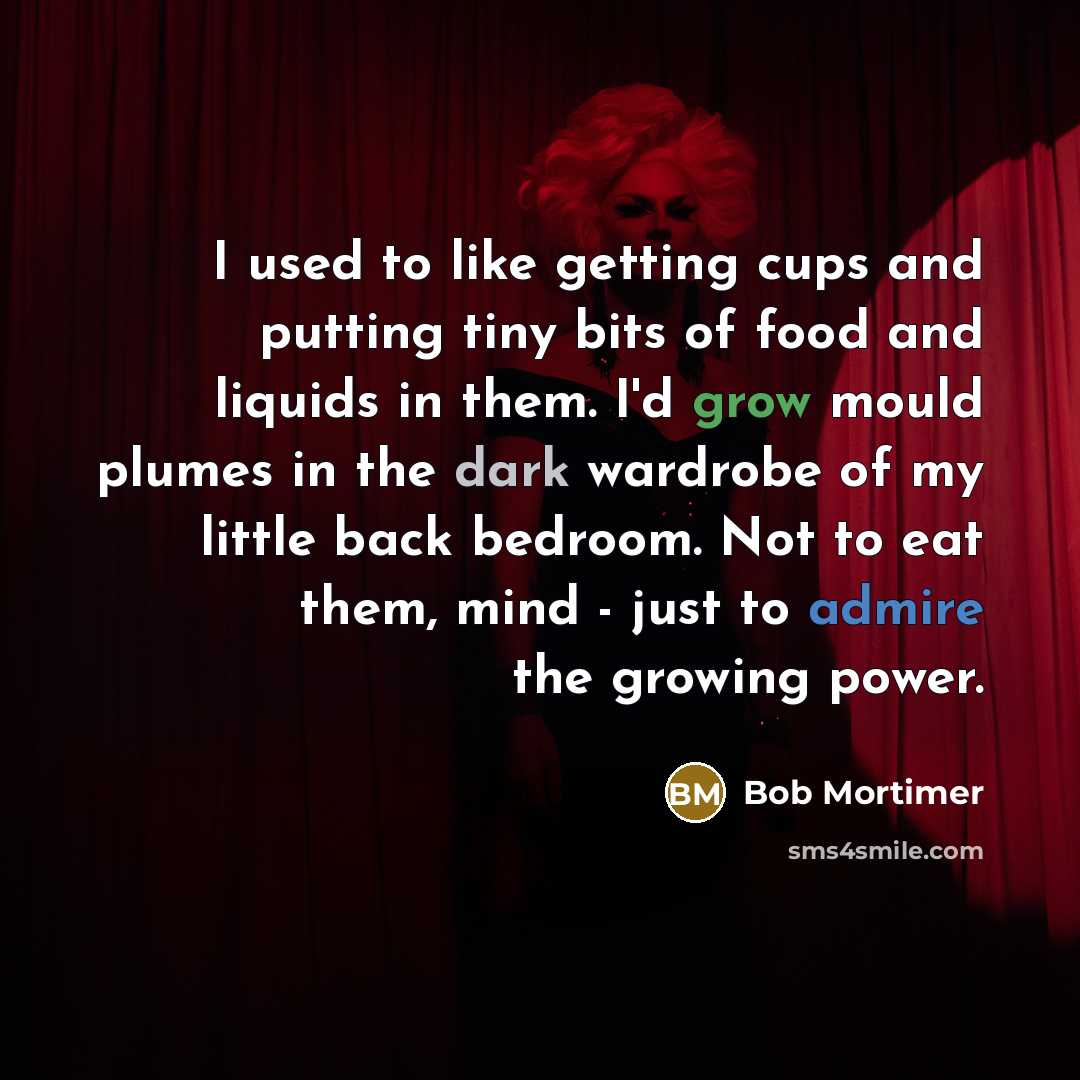 “I used to like getting cups and putting tiny bits of food and liquids in them. I'd grow mould plumes in the dark wardrobe of my little back bedroom. Not to eat them, mind - just to admire the growing power.” quote by Bob Mortimer