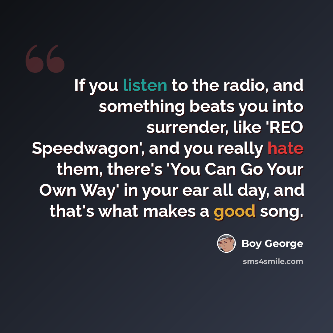 “If you listen to the radio, and something beats you into surrender, like 'REO Speedwagon', and you really hate them, there's 'You Can Go Your Own Way' in your ear all day, and that's what makes a good song.” quote by Boy George
