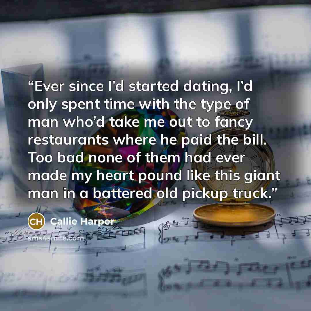“Ever since I’d started dating, I’d only spent time with the type of man who’d take me out to fancy restaurants where he paid the bill. Too bad none of them had ever made my heart pound like this giant man in a battered old pickup truck.” quote by Callie Harper