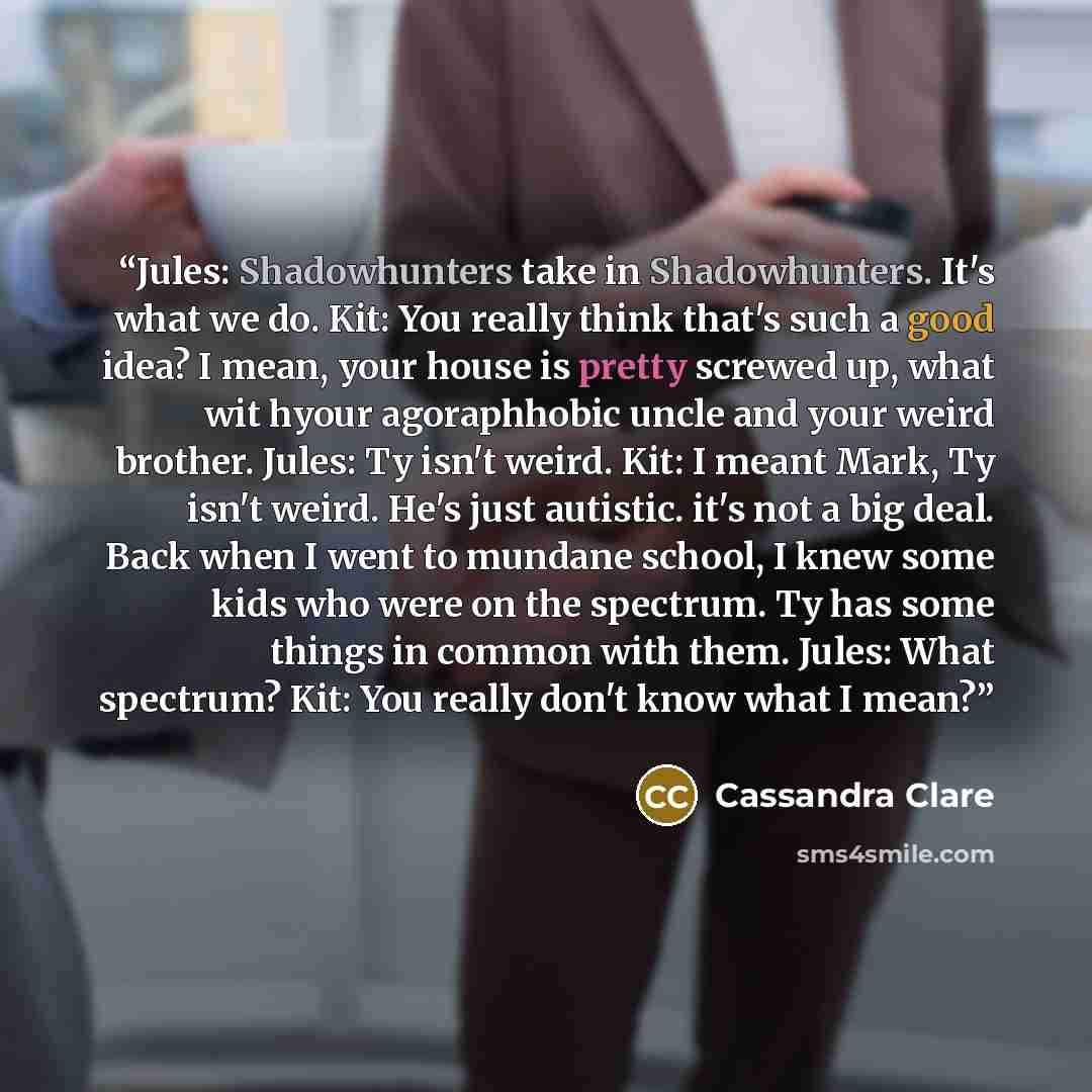 “Jules: Shadowhunters take in Shadowhunters. It's what we do. Kit: You really think that's such a good idea? I mean, your house is pretty screwed up, what wit hyour agoraphhobic uncle and your weird brother. Jules: Ty isn't weird. Kit: I meant Mark, Ty isn't weird. He's just autistic. it's not a…” quote by Cassandra Clare