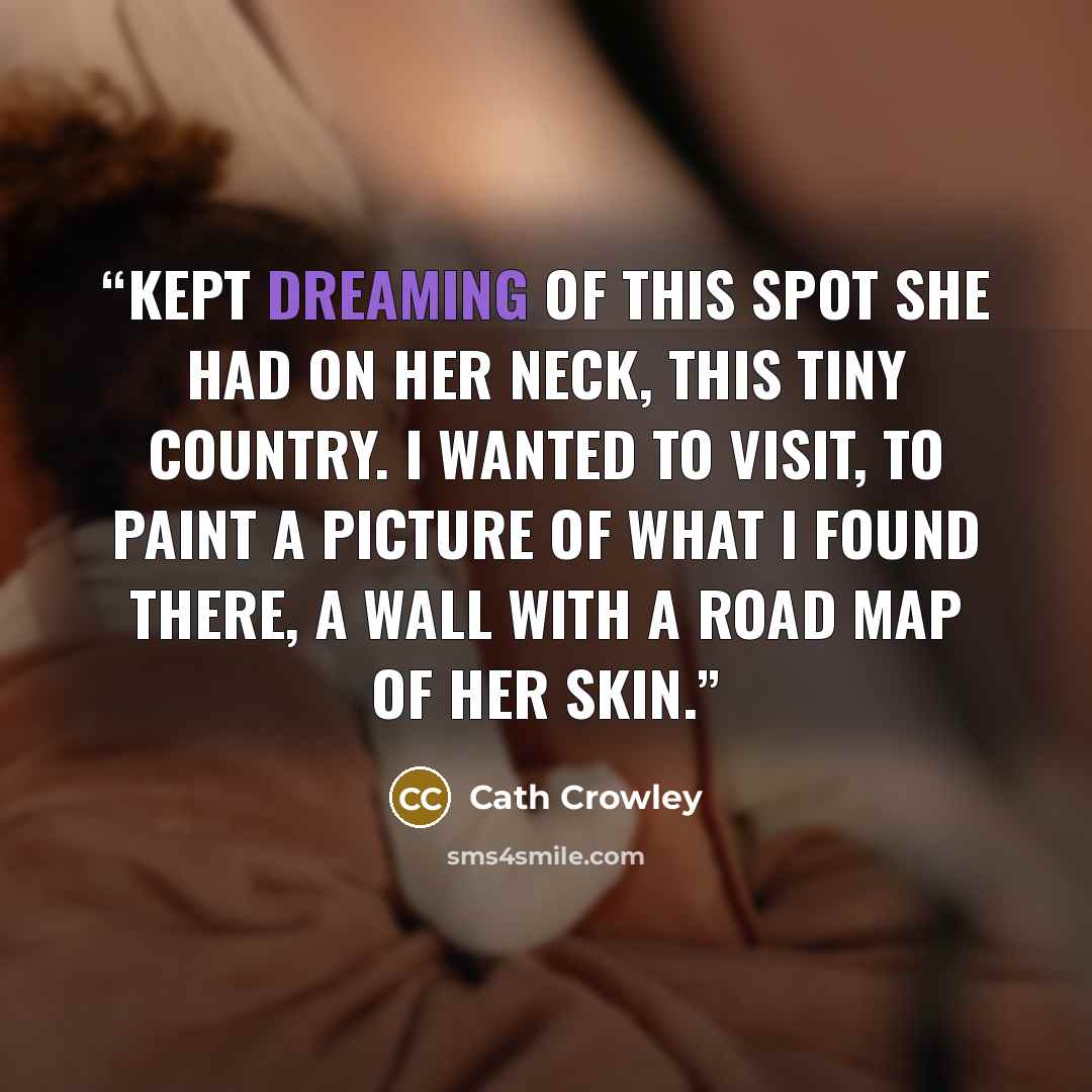 “Kept dreaming of this spot she had on her neck, this tiny country. I wanted to visit, to paint a picture of what I found there, a wall with a road map of her skin.” quote by Cath Crowley