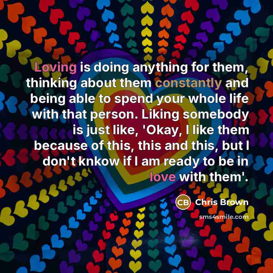 “Loving is doing anything for them, thinking about them constantly and being able to spend your whole life with that person. Liking somebody is just like, 'Okay, I like them because of this, this and this, but I don't knkow if I am ready to be in love with them'.” quote by Chris Brown