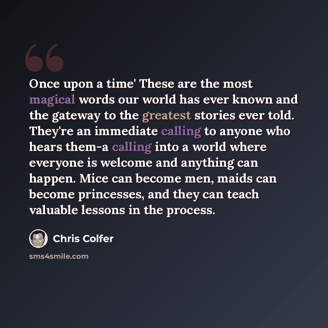 “Once upon a time' These are the most magical words our world has ever known and the gateway to the greatest stories ever told. They're an immediate calling to anyone who hears them-a calling into a world where everyone is welcome and anything can happen. Mice can become men, maids can become…” quote by Chris Colfer