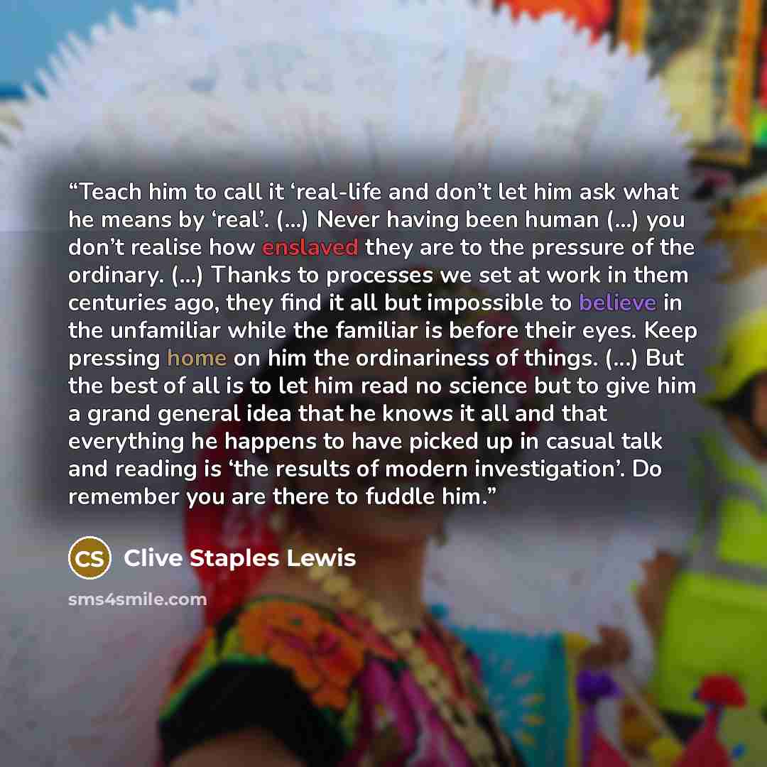 “Teach him to call it ‘real-life and don’t let him ask what he means by ‘real’. (...) Never having been human (...) you don’t realise how enslaved they are to the pressure of the ordinary. (...) Thanks to processes we set at work in them centuries ago, they find it all but impossible to believe in…” quote by Clive Staples Lewis