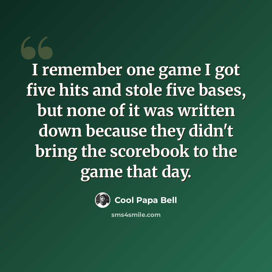 “I remember one game I got five hits and stole five bases, but none of it was written down because they didn't bring the scorebook to the game that day.” quote by Cool Papa Bell