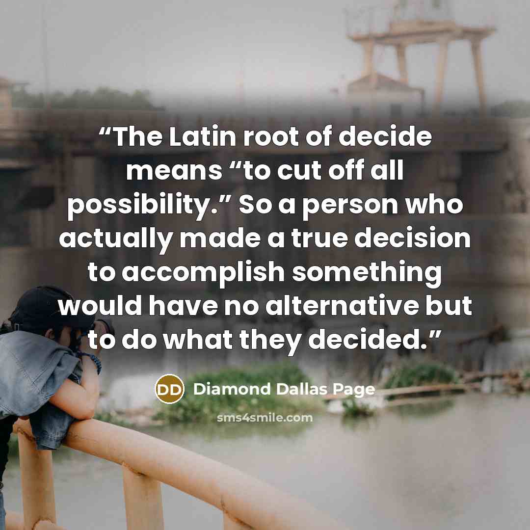 “The Latin root of decide means “to cut off all possibility.” So a person who actually made a true decision to accomplish something would have no alternative but to do what they decided.” quote by Diamond Dallas Page