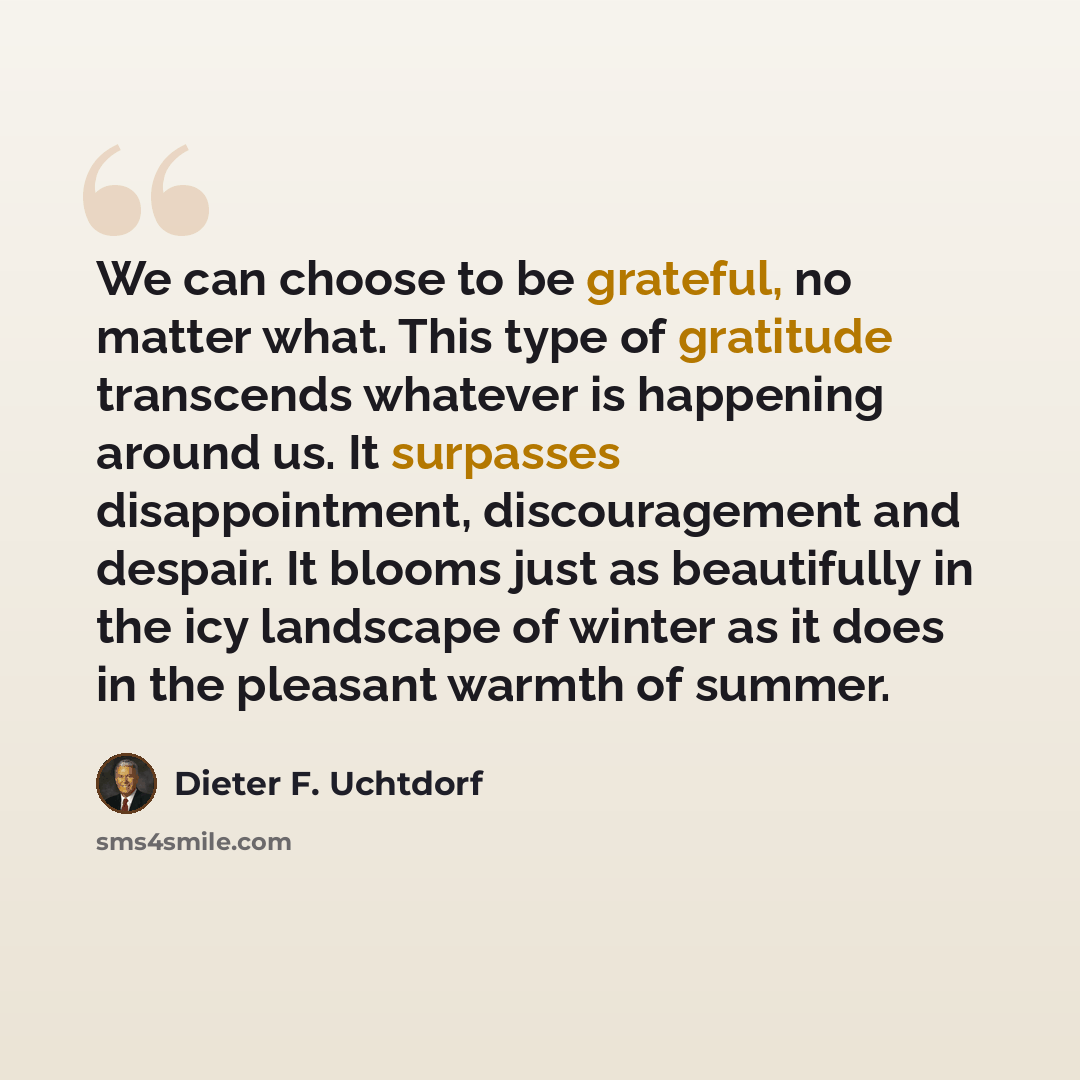 “We can choose to be grateful, no matter what. This type of gratitude transcends whatever is happening around us. It surpasses disappointment, discouragement and despair. It blooms just as beautifully in the icy landscape of winter as it does in the pleasant warmth of summer.” quote by Dieter F. Uchtdorf