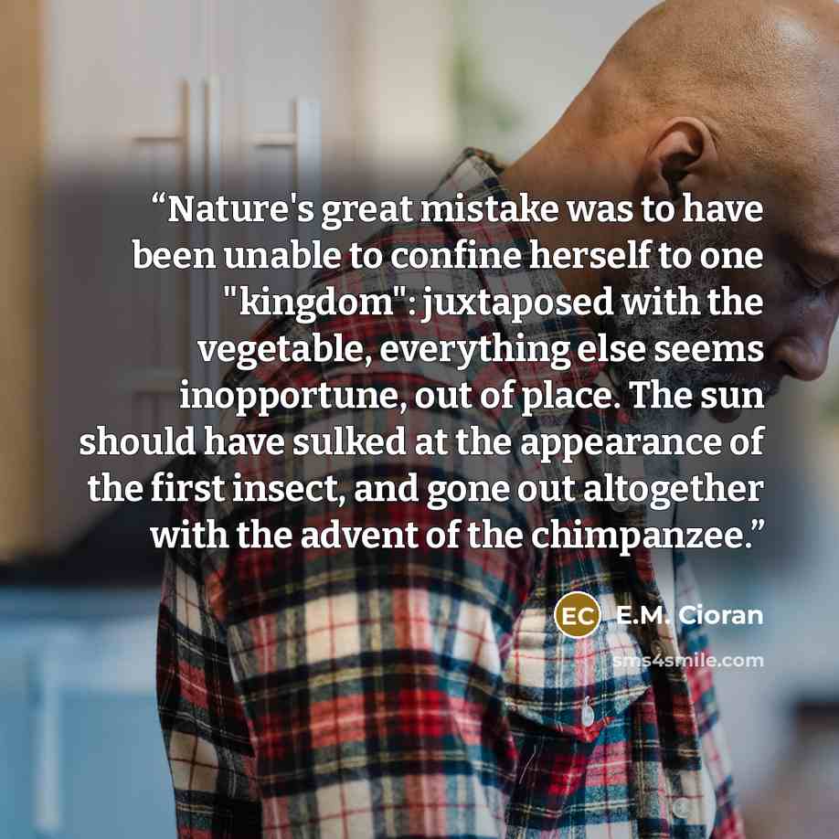“Nature's great mistake was to have been unable to confine herself to one "kingdom": juxtaposed with the vegetable, everything else seems inopportune, out of place. The sun should have sulked at the appearance of the first insect, and gone out altogether with the advent of the chimpanzee.” quote by E.M. Cioran