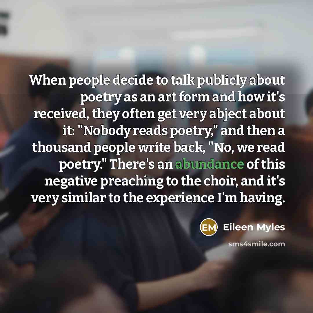 “When people decide to talk publicly about poetry as an art form and how it's received, they often get very abject about it: "Nobody reads poetry," and then a thousand people write back, "No, we read poetry." There's an abundance of this negative preaching to the choir, and it's very similar to the…” quote by Eileen Myles