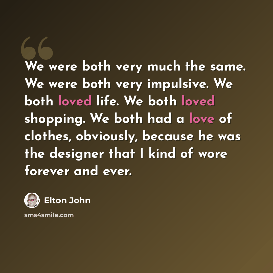 “We were both very much the same. We were both very impulsive. We both loved life. We both loved shopping. We both had a love of clothes, obviously, because he was the designer that I kind of wore forever and ever.” quote by Elton John