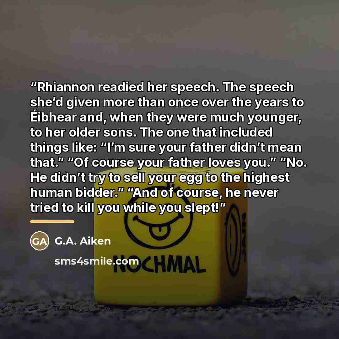 “Rhiannon readied her speech. The speech she’d given more than once over the years to Éibhear and, when they were much younger, to her older sons. The one that included things like: “I’m sure your father didn’t mean that.” “Of course your father loves you.” “No. He didn’t try to sell your egg to…” quote by G.A. Aiken