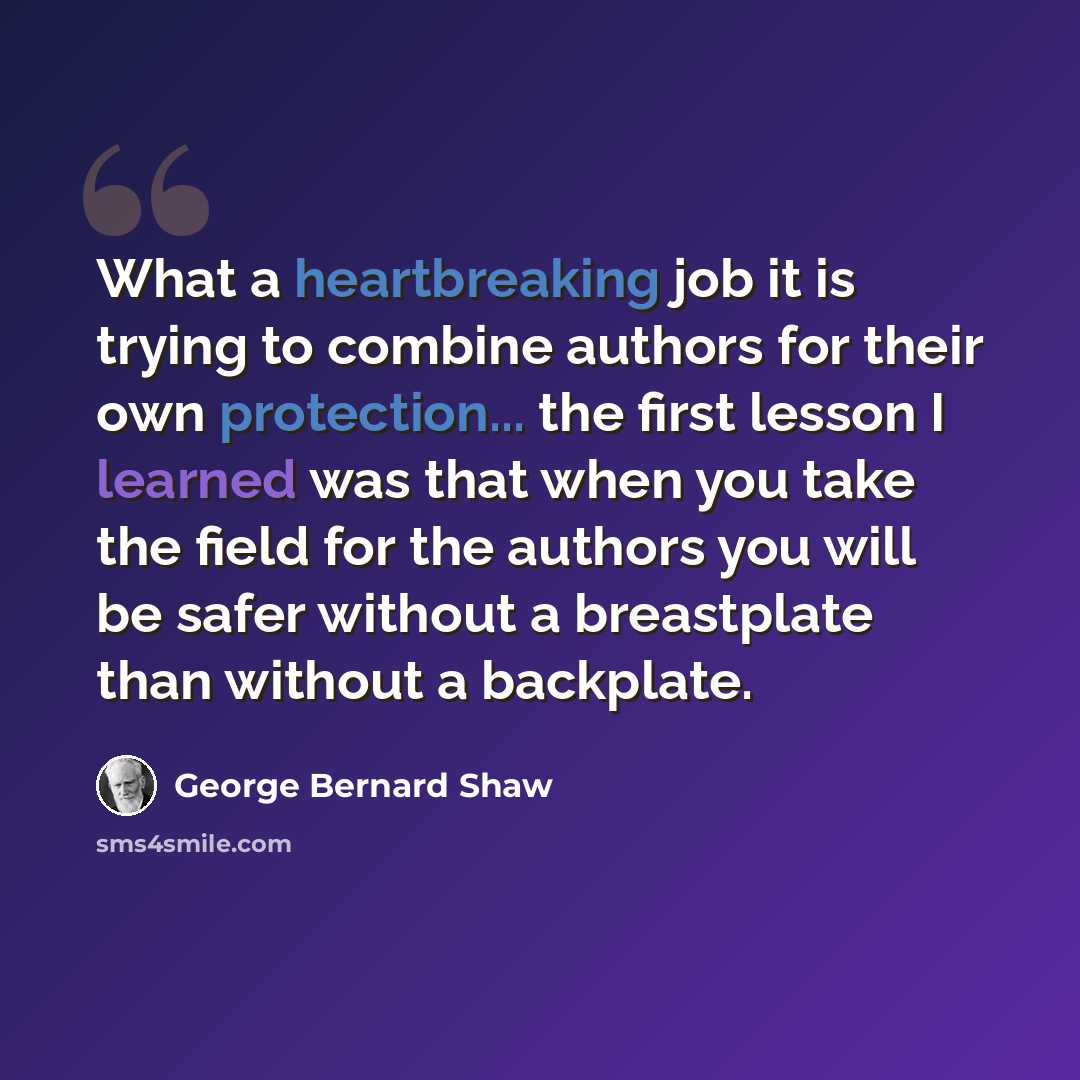 “What a heartbreaking job it is trying to combine authors for their own protection... the first lesson I learned was that when you take the field for the authors you will be safer without a breastplate than without a backplate.” quote by George Bernard Shaw
