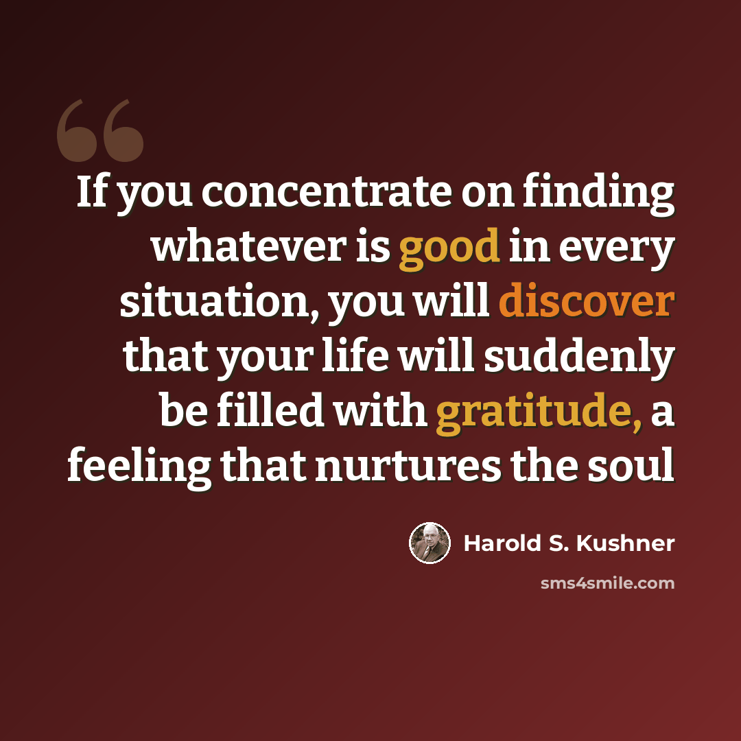 “If you concentrate on finding whatever is good in every situation, you will discover that your life will suddenly be filled with gratitude, a feeling that nurtures the soul” quote by Harold S. Kushner
