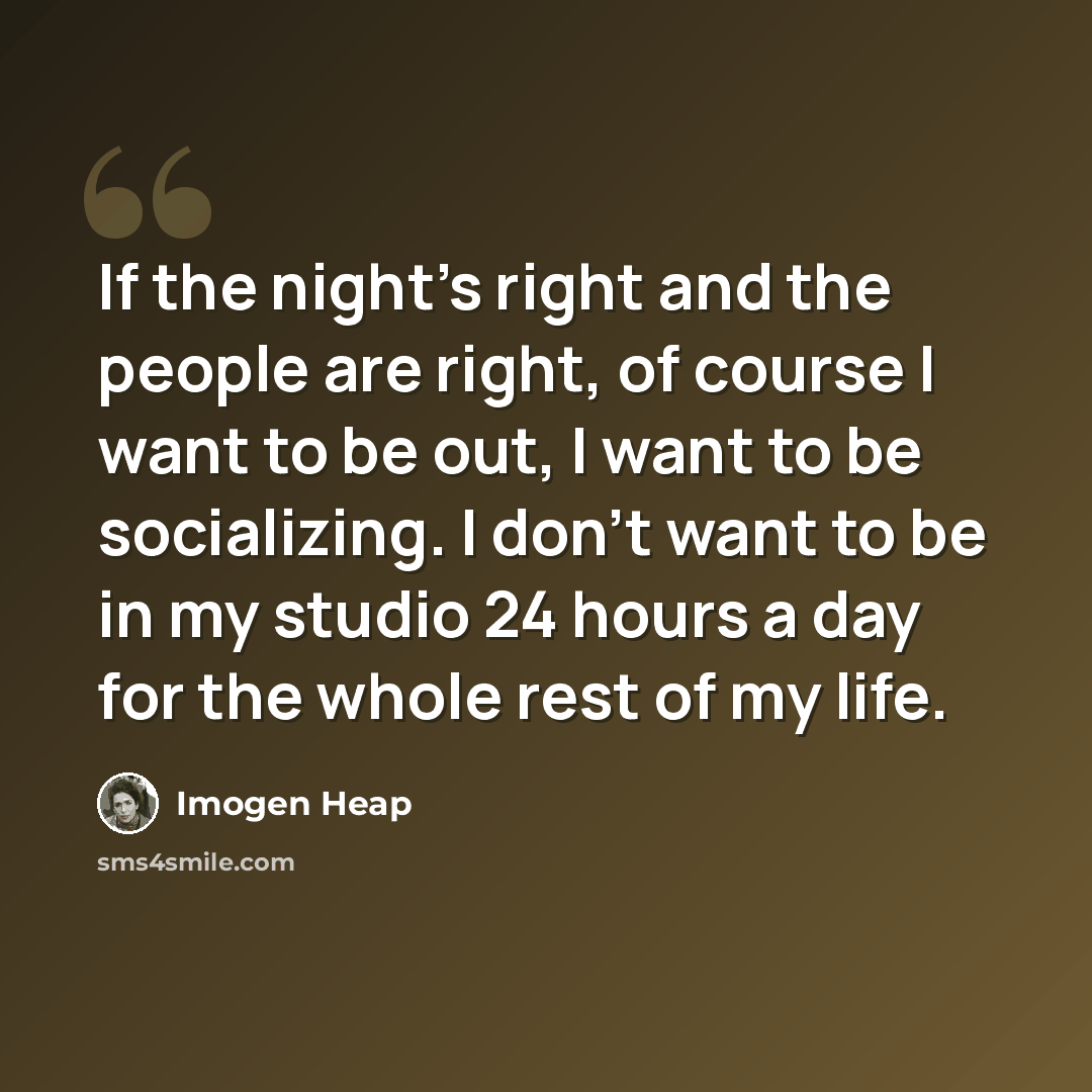 “If the night's right and the people are right, of course I want to be out, I want to be socializing. I don't want to be in my studio 24 hours a day for the whole rest of my life.” quote by Imogen Heap